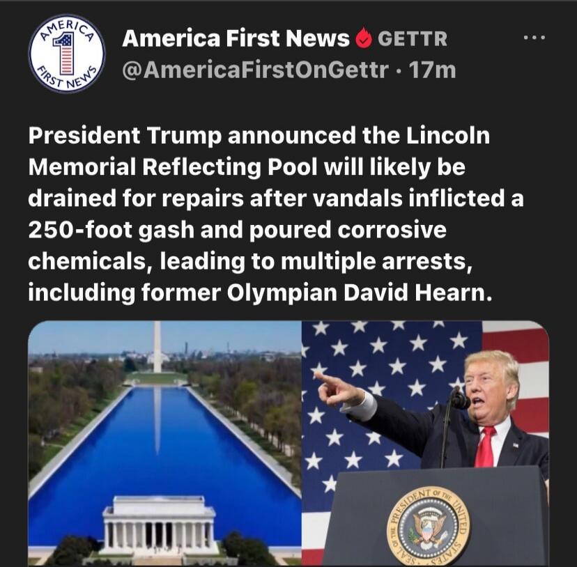 America First News GETTR. President Trump announced the Lincoln Memorial Reflecting Pool will likely be drained for repairs after vandals inflicted a 250-foot gash and poured corrosive chemicals, leading to multiple arrests, including former Olympian David Hearn.