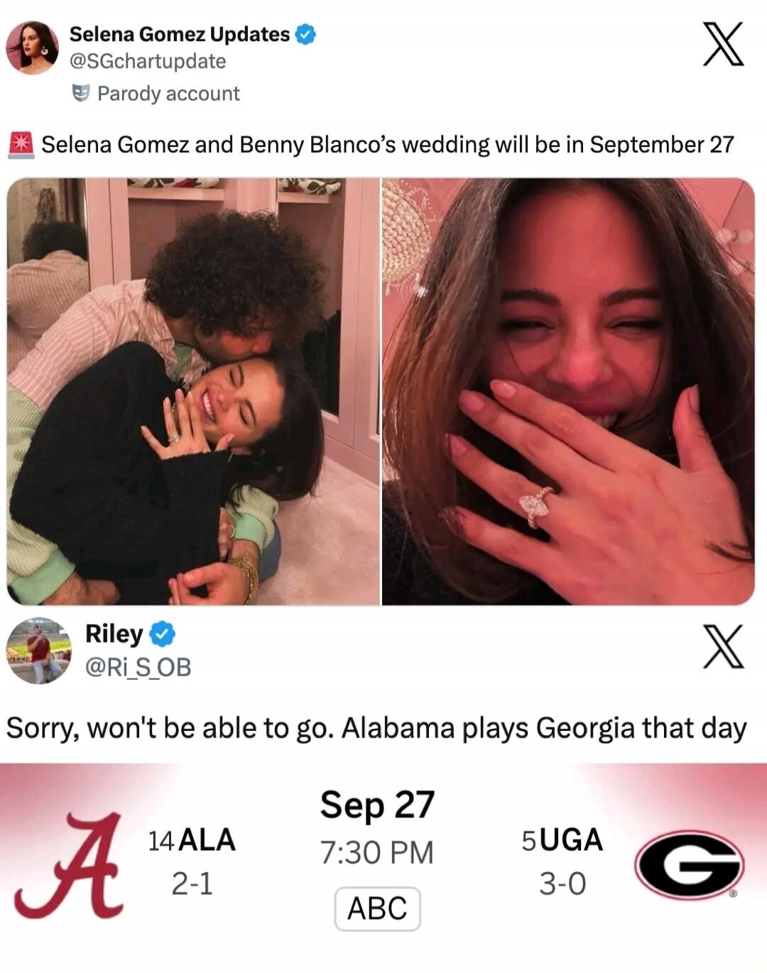 Selena Gomez Updates @SGchartupdate Parody account Selena Gomez and Benny Blanco’s wedding will be in September 27

Riley @Ri_S_OB: Sorry, won't be able to go. Alabama plays Georgia that day

Sep 27 14 ALA 2-1 7:30 PM ABC 5 UGA 3-0
