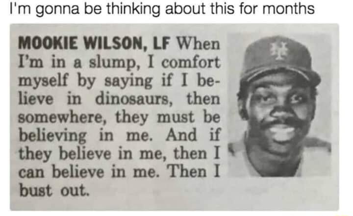 Im gonna be thinking about this for months MOOKIE WILSON LF When Im in a slump I comfort myulf by saying if I be in dinosaurs then somewhere they must be believing in me And if they believe in me then I can believe in me Then I bust out