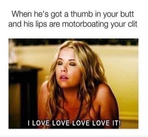 When he's got a thumb in your butt and his lips are motorboating your clit I LOVE LOVE LOVE LOVE IT!