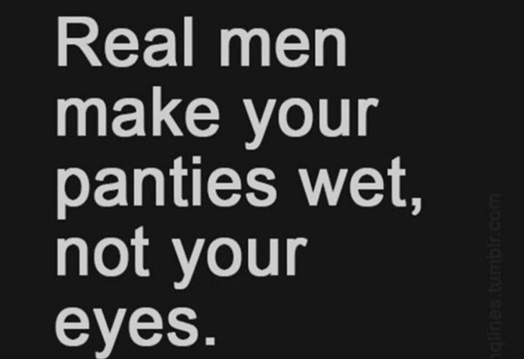 Real men make your panties wet, not your eyes.