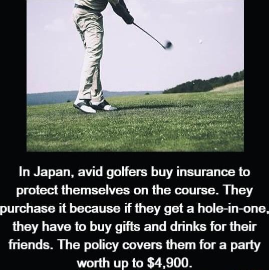 In Japan avid golfers buy insurance to protect themselves on the course They purchase it because if they get a hole in one they have to buy gifts and drinks for their friends The policy covers them for a party worth up to 4900