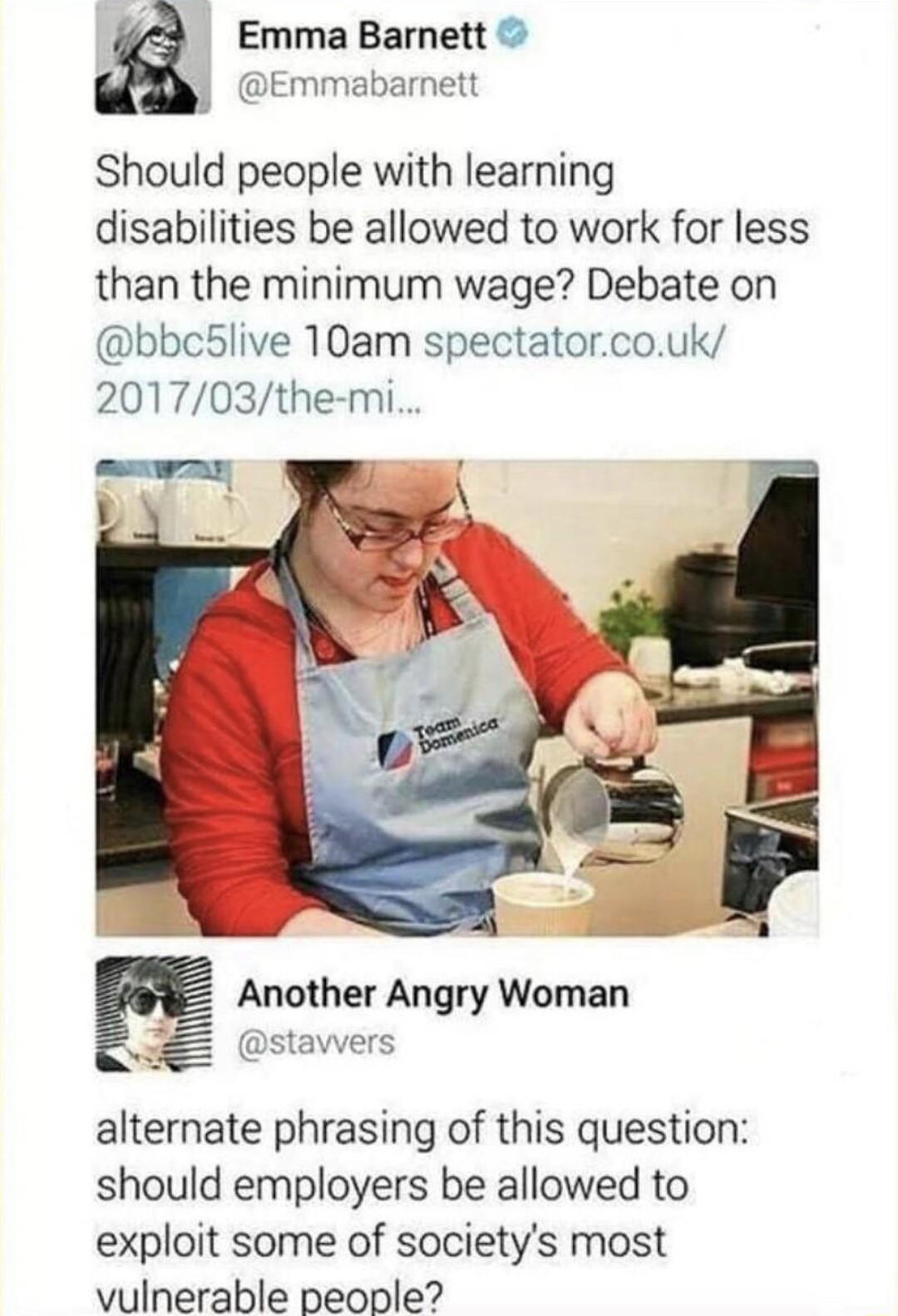 Emma Barnett J Emmabarnett Should people with learning disabilities be allowed to work for less than the minimum wage Debate on bbc5live 10am spectatorcouk 201703the mi Another Angry Woman stawers alternate phrasing of this question should employers be allowed to exploit some of societys most vulnerable people