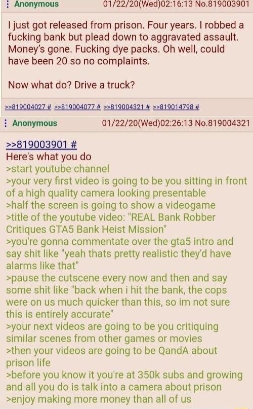 Anonymous 012220Wed021613 No819003901 just got released from prison Four years robbed a fucking bank but plead down to aggravated assault Moneys gone Fucking dye packs Oh well could have been 20 so no complaints Now what do Drive a truck 22819004027 819004077 22819004321 22819014798 i Anonymous 012220Wed022613 No819004321 Heres what you do start youtube channel your very first video is going to be