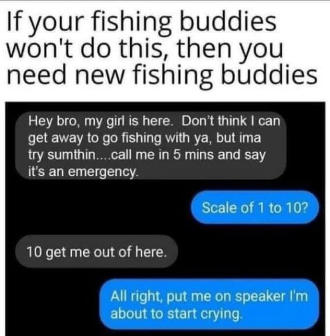 If your fishing buddies wont do this then you need new fishing buddies Hey bro my girl is here Dont think can get away to go fishing with ya but ima try sumthincall me in 5 mins and say its an emergency 10 get me out of here All right put me on speaker Im about to start crying