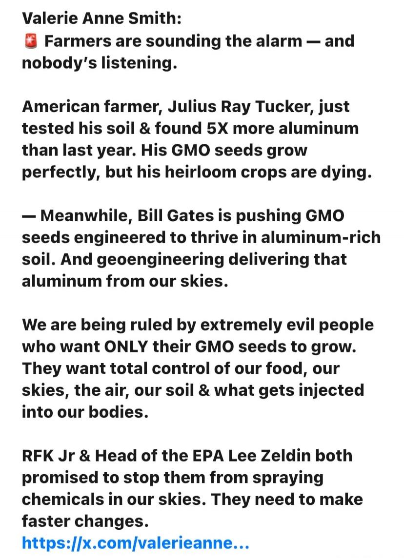 Valerie Anne Smith:
🚨 Farmers are sounding the alarm — and nobody's listening.

American farmer, Julius Ray Tucker, just tested his soil & found 5X more aluminum than last year. His GMO seeds grow perfectly, but his heirloom crops are dying.

— Meanwhile, Bill Gates is pushing GMO seeds engineered to thrive in aluminum-rich soil. And geoengineering