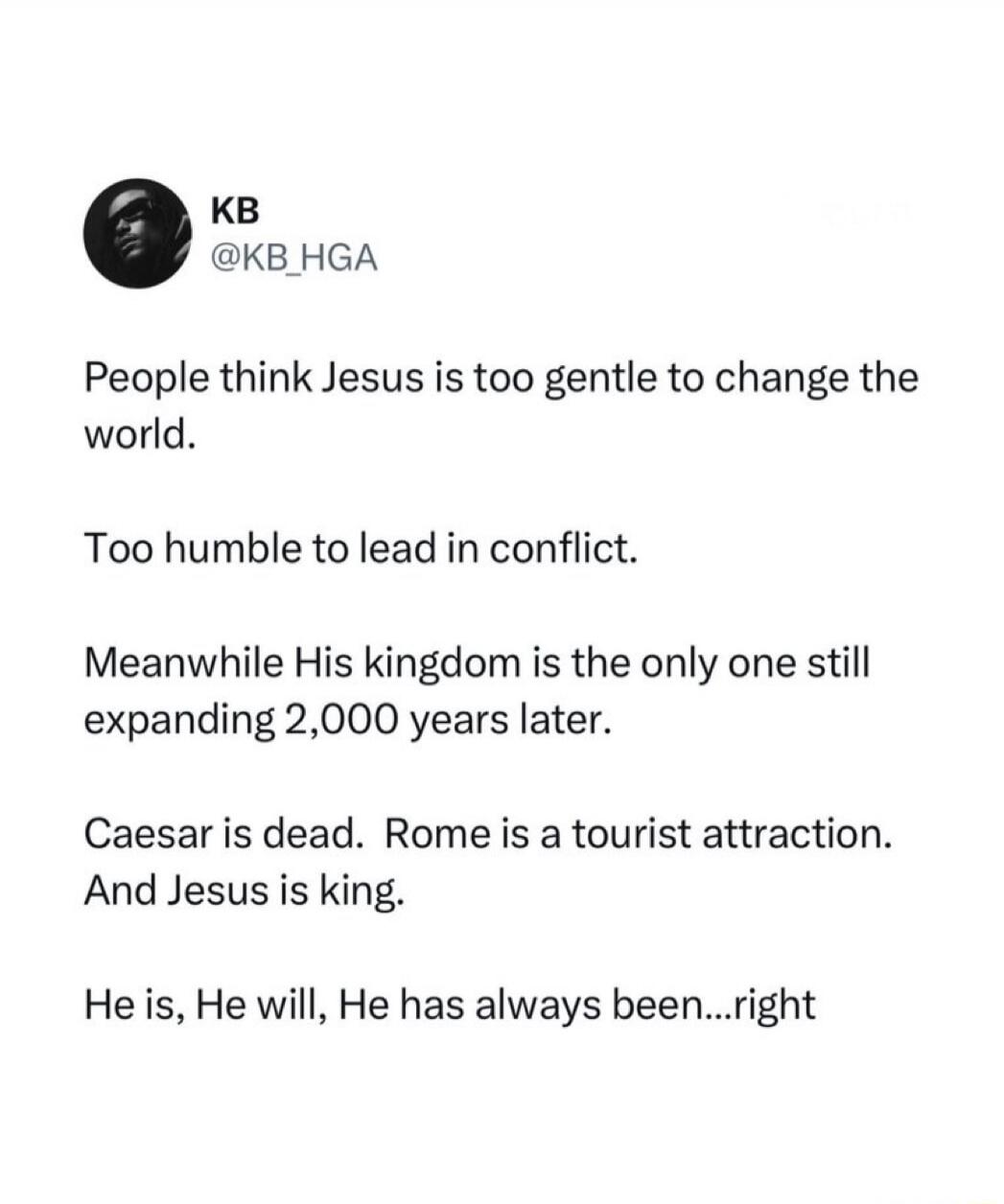 KB @KB_HGA People think Jesus is too gentle to change the world. Too humble to lead in conflict. Meanwhile His kingdom is the only one still expanding 2,000 years later. Caesar is dead. Rome is a tourist attraction. And Jesus is king. He is, He will, He has always been...right