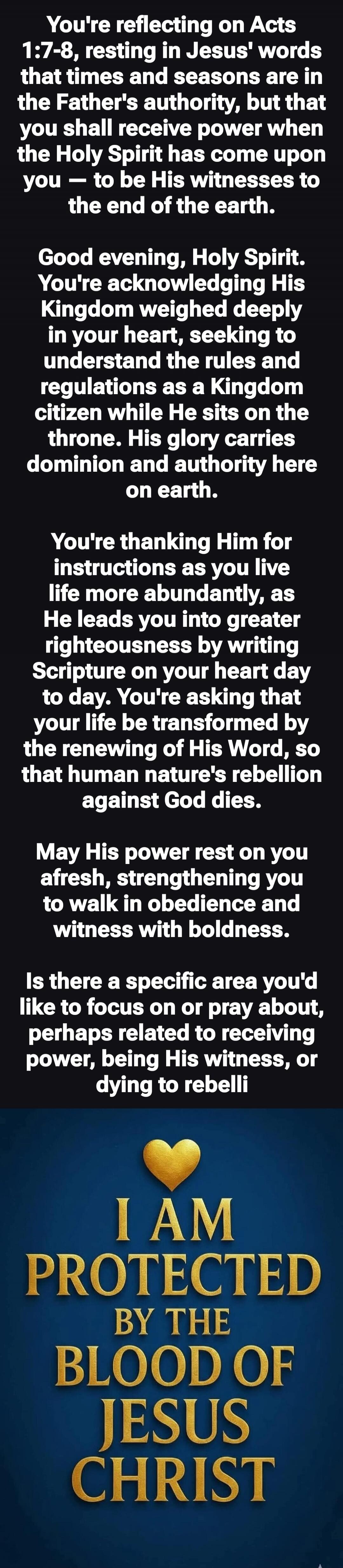 You're reflecting on Acts 1:7-8, resting in Jesus' words that times and seasons are in the Father's authority, but that you shall receive power when the Holy Spirit has come upon you - to be His witnesses to the end of the earth. Good evening, Holy Spirit. You're acknowledging His Kingdom weighed deeply in your heart, seeking to understand the rule