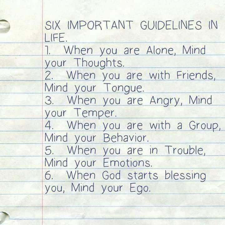 SIX IMPORTANT GUIDELINES N LIFE 1 When you are Alone Mind your Thoughts 2 When you are with Friends Mind your Tongue 3 When you are Angry Mind your Temper 4 When you are with a Group Mind your Behavior 5 When you are in Trouble Mind your Emations 6 When God starts blessing you Mind your Ego