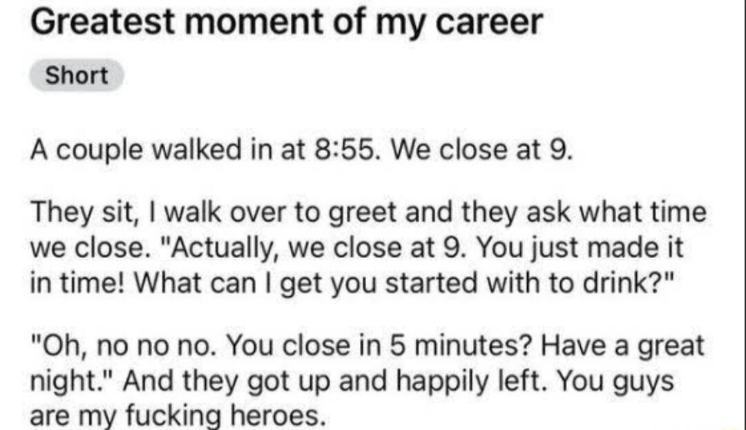 Greatest moment of my career Short A couple walked in at 855 We close at 9 They sit walk over to greet and they ask what time we close Actually we close at 9 You just made it in time What can get you started with to drink Oh no no no You close in 5 minutes Have a great night And they got up and happily left You guys are my fucking heroes