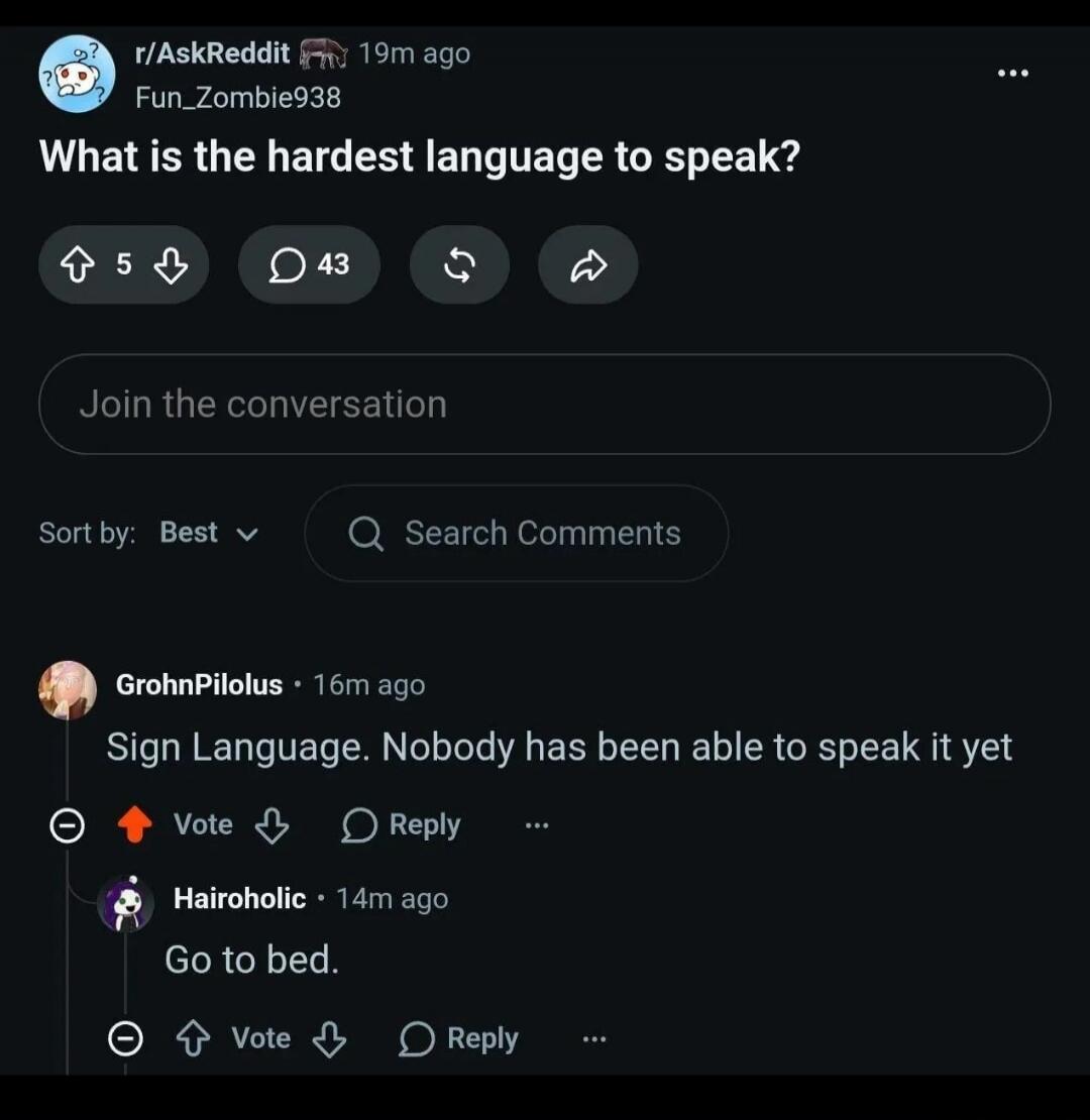 What is the hardest language to speak? Sign Language. Nobody has been able to speak it yet. Go to bed.