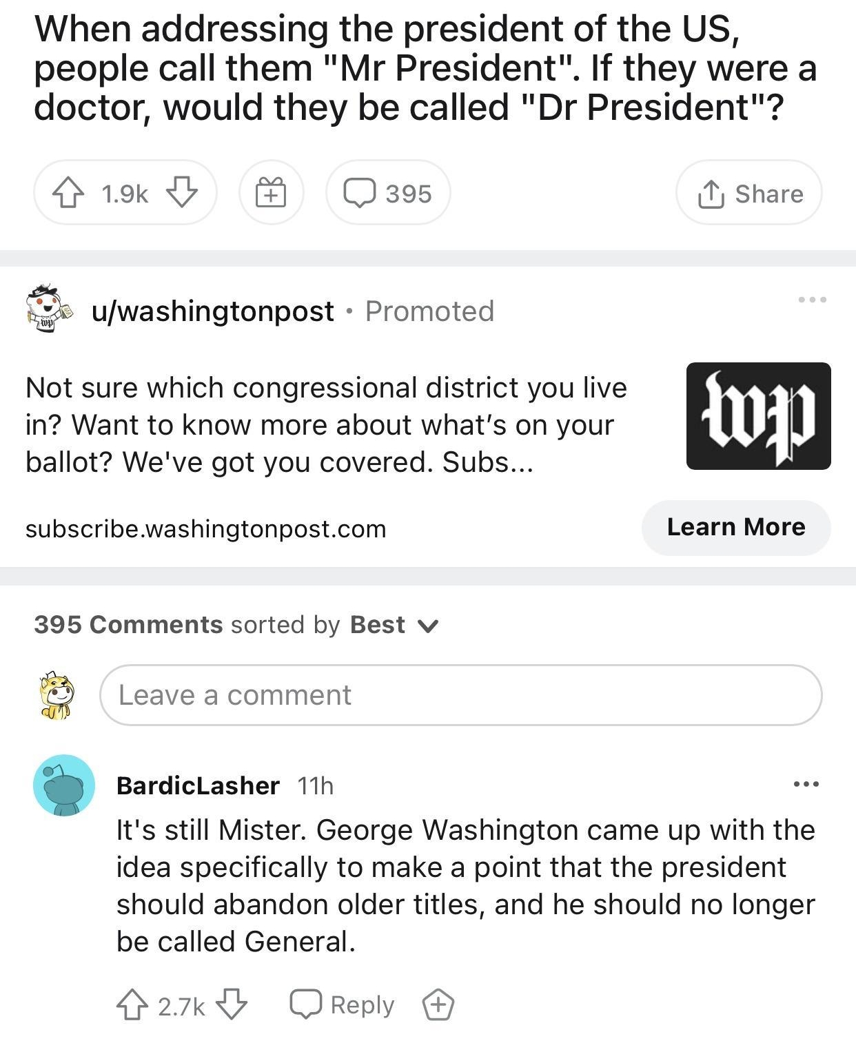 rNoStupidQuestions bizmarkev1 11h When addressing the president of the US people call them Mr President If they were a doctor would they be called Dr President GG Qass share ywashingtonpost Promoted Not sure which congressional district you live in Want to know more about whats on your 11_ ballot Weve got you covered Subs subscribe washingtonpostcom Learn More 395 Comments sorted by Best v B Leave