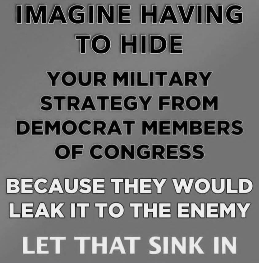 IMAGINE HAVING TO HIDE YOUR MILITARY STRATEGY FROM DEMOCRAT MEMBERS OF CONGRESS BECAUSE THEY WOULD LEAK IT TO THE ENEMY LET THAT SINK IN