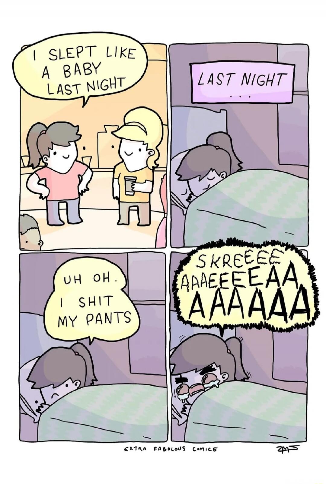 I slept like a baby last night. LAST NIGHT... Uh oh. I shit my pants. SKREEEEE AAAEEEEAA AAAAAA.