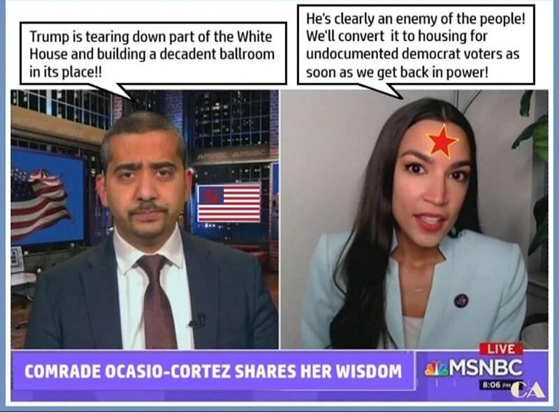 Trump is tearing down part of the White House and building a decadent ballroom in its place!\nHe's clearly an enemy of the people! We'll convert it to housing for undocumented democrat voters as soon as we get back in power!\nCOMRADE OCASIO-CORTEZ SHARES HER WISDOM\nMSNBC