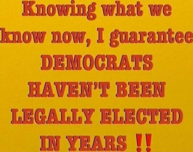 Knowing what we know now, I guarantee DEMOCRATS HAVEN'T BEEN LEGALLY ELECTED IN YEARS !!