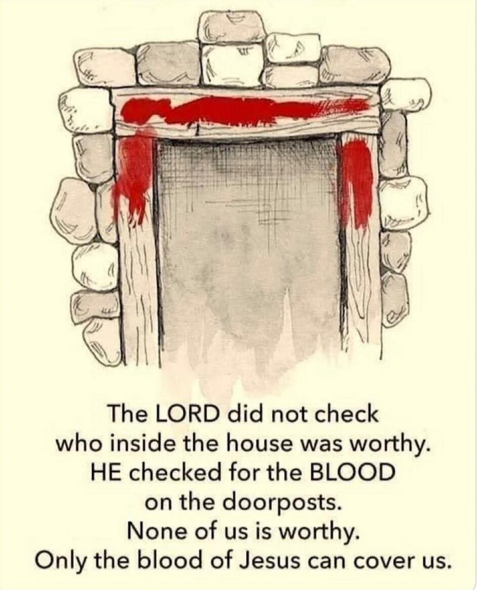 The LORD did not check who inside the house was worthy. HE checked for the BLOOD on the doorposts. None of us is worthy. Only the blood of Jesus can cover us.