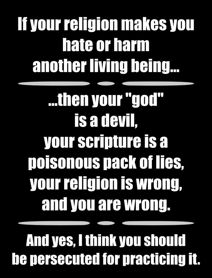 If your religion makes you hate or harm another living being thenyour god is adeuvil your scriptureisa poisonous pack of lies your religion is wrong and you are wrong And yes think you should he persecuted for practicing it