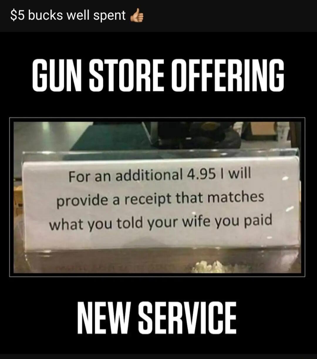 5 bucks well spent GUN STORE DFFERING For an additional 495 will provide a receipt that matches what you told your wife you paid W NEW SERVICE