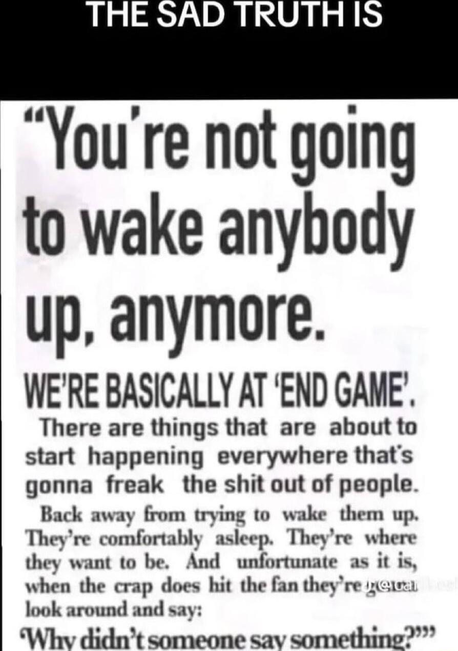 THE SAD TRUTH Youre not going to wake anybody up anymore WERE BASICALLY AT END GANE There are things that are about to start happening everywhere thats gonna freak the shit out of people Back away from trying 0 wake them up Theyre comfortably asleep Theyre where they want to be And unfortunate as it is when the crap does hit the fan theyre zcue look around and say Whv didnt someone sav something