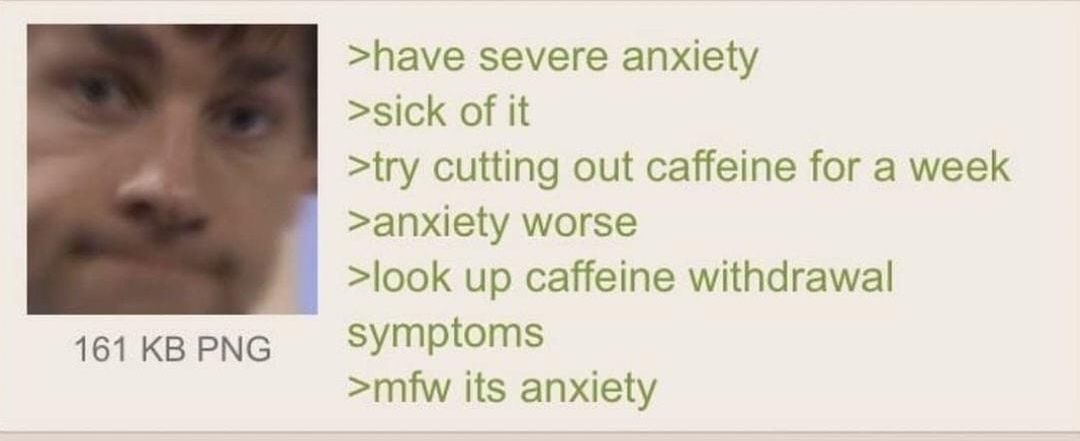Anonymous 032919Fri164516 No796199748 have severe anxiety sick of it try cutting out caffeine for a week anxiety worse look up caffeine withdrawal 161KBPNG Symptoms mfw its anxiety 10 Replies 1 Image View Thread