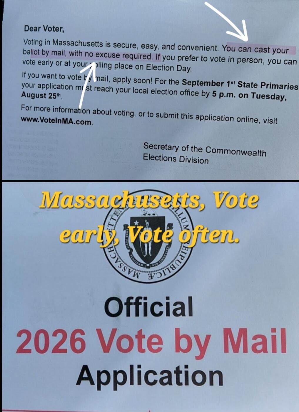Dear Voter, Voting in Massachusetts is secure, easy, and convenient. You can cast your ballot by mail, with no excuse required. If you prefer to vote in person, you can vote early or at your polling place on Election Day. If you want to vote by mail, apply soon! For the September 1st State Primaries your application must reach your local election o