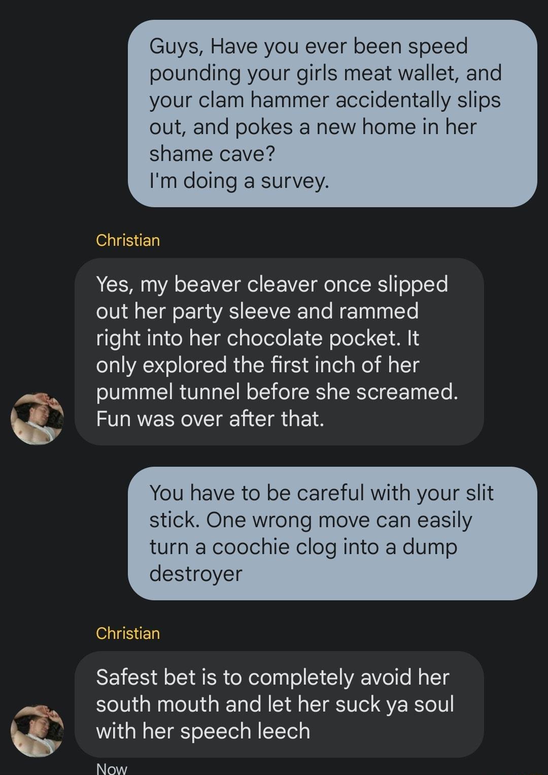 Guys Have you ever been speed pounding your girls meat wallet and your clam hammer accidentally slips out and pokes a new home in her shame cave Im doing a survey Christian Yes my beaver cleaver once slipped out her party sleeve and rammed right into her chocolate pocket It only explored the first inch of her pummel tunnel before she screamed Fun was over after that You have to be careful with you