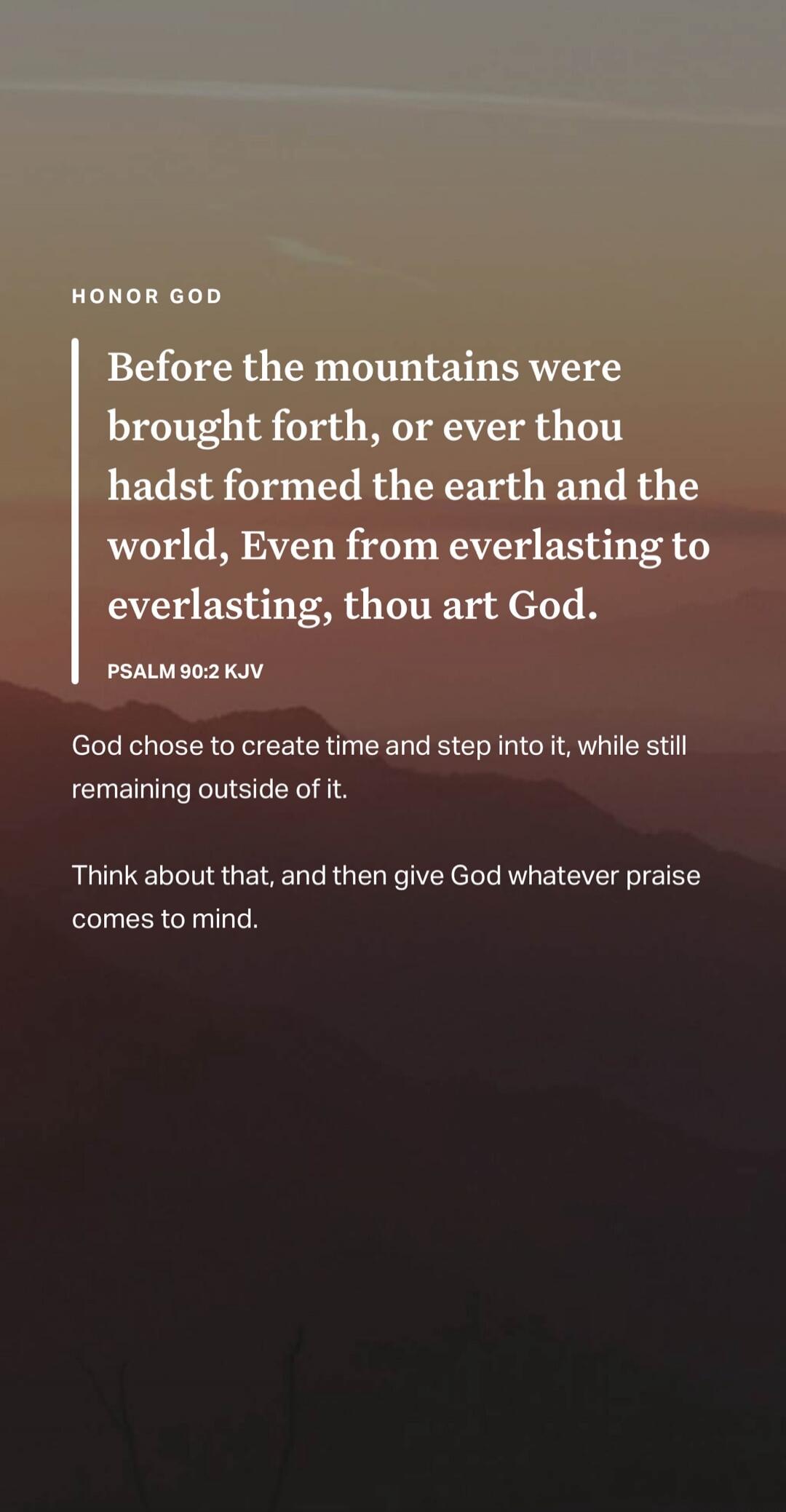 HONOR GOD Before the mountains were brought forth, or ever thou hadst formed the earth and the world, Even from everlasting to everlasting, thou art God. PSALM 90:2 KJV God chose to create time and step into it, while still remaining outside of it. Think about that, and then give God whatever praise comes to mind.
