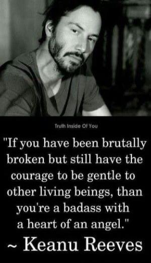 If you have been brutally broken but still have the courage to be gentle to other living beings, than you're a badass with a heart of an angel.
~ Keanu Reeves