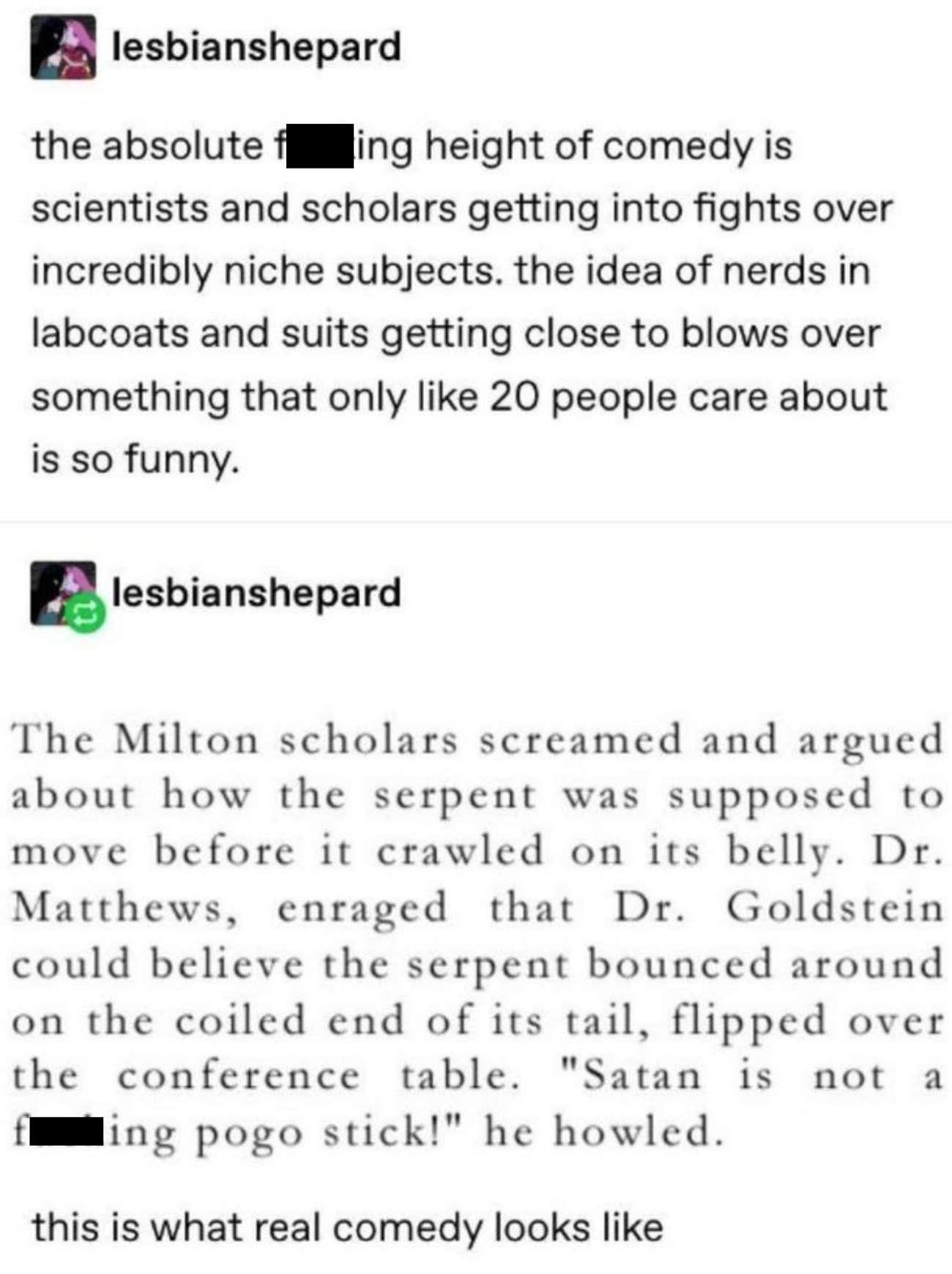 lesbianshepard the absolute fjjijing height of comedy is scientists and scholars getting into fights over incredibly niche subjects the idea of nerds in labcoats and suits getting close to blows over something that only like 20 people care about is so funny nlesbianshepard The Milton scholars screamed and argued about how the serpent was supposed to move before it crawled on its belly Dr Matthews 