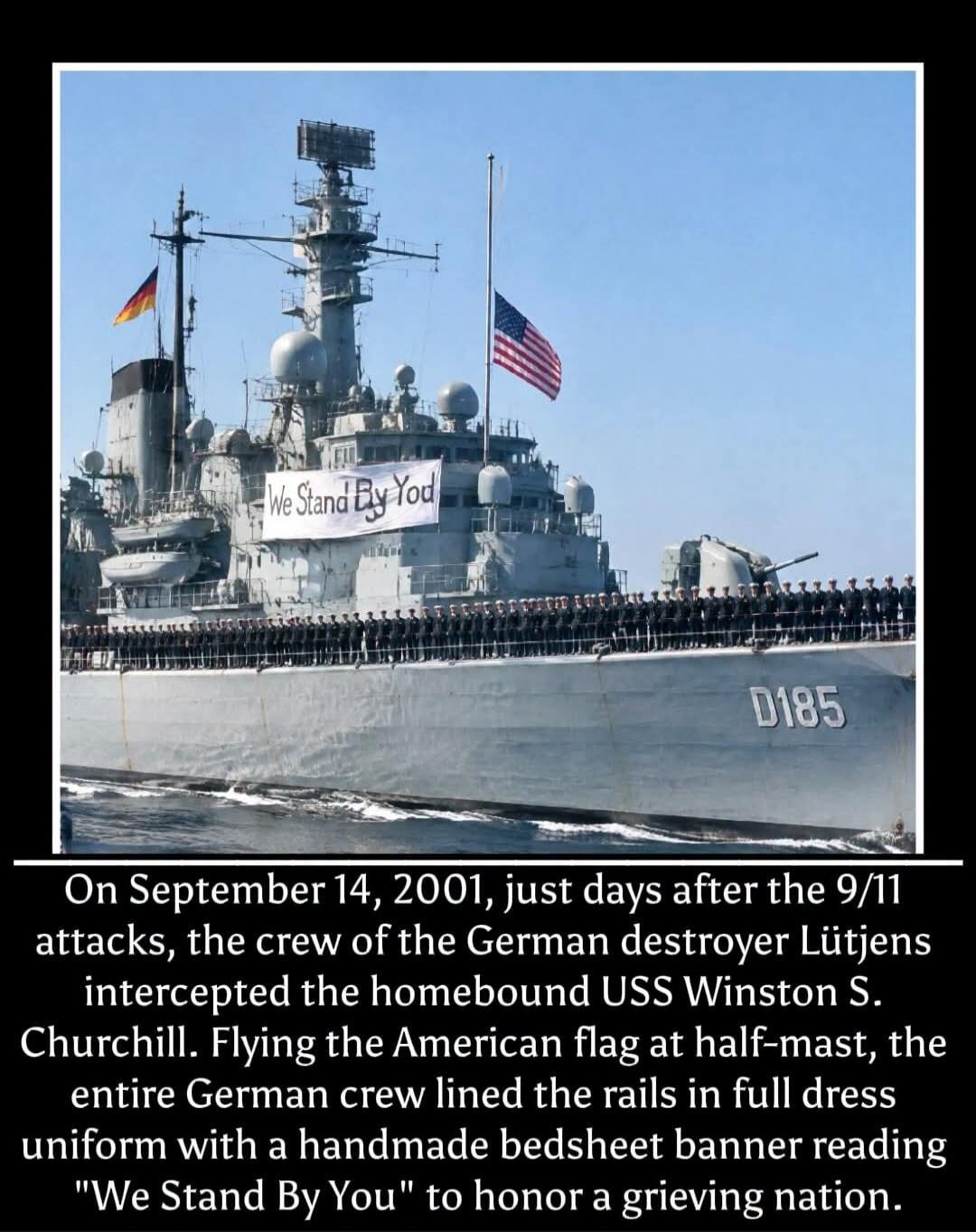 On September 14, 2001, just days after the 9/11 attacks, the crew of the German destroyer Lütjens intercepted the homebound USS Winston S. Churchill. Flying the American flag at half-mast, the entire German crew lined the rails in full dress uniform with a handmade bedsheet banner reading 