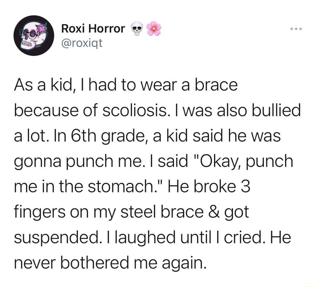 Roxi Horror roxiat As akid had to wear a brace because of scoliosis was also bullied alot In 6th grade a kid said he was gonna punch me said Okay punch me in the stomach He broke 3 fingers on my steel brace got suspended laughed until cried He never bothered me again