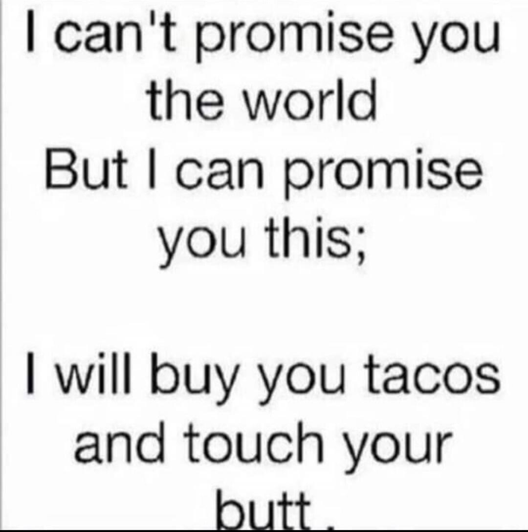 I can't promise you the world But I can promise you this; I will buy you tacos and touch your butt.