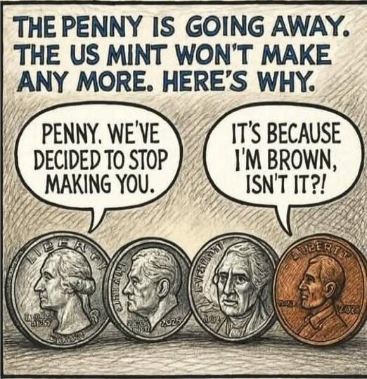 THE PENNY IS GOING AWAY. THE US MINT WON'T MAKE ANY MORE. HERE'S WHY.
PENNY, WE'VE DECIDED TO STOP MAKING YOU.
IT'S BECAUSE I'M BROWN, ISN'T IT?!