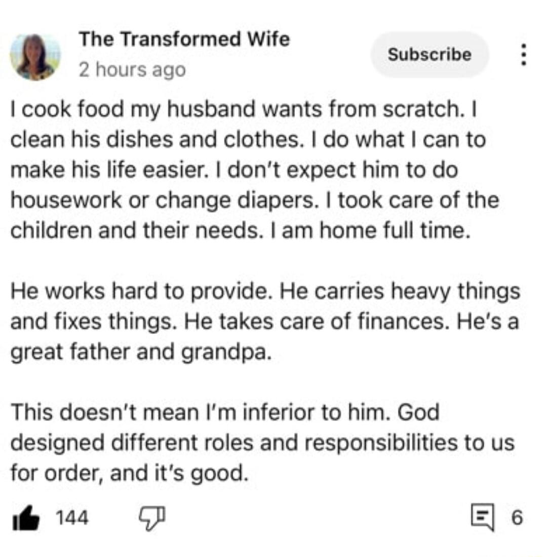 The Transformed Wife Subscribe 2 hours ago cook food my husband wants from scratch clean his dishes and clothes do what can to make his life easier dont expect him to do housework or change diapers took care of the children and their needs am home full time He works hard to provide He carries heavy things and fixes things He takes care of finances Hes a great father and grandpa This doesnt mean Im