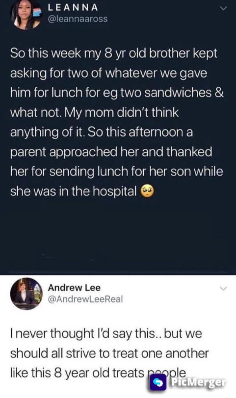 Lz N NA SR GISVEE R3 el ol el alcIg CTold asking for two of whatever we gave him for lunch for eg two sandwiches what not My mom didnt think ERallale Kol MIMSToR I I Clplole R parent approached her and thanked EReIECTalelgTe VIalolaRold a Tola RV oI she was in the hospital G Andrew Lee 3 eReal I never thought Id say this but we should all strive to treat one another like this 8 year old treats fwp