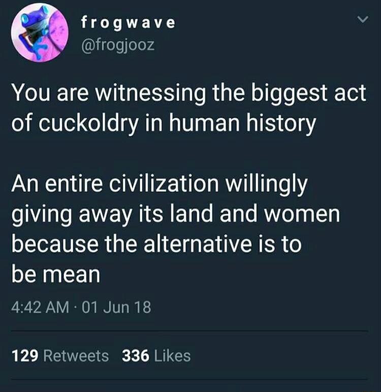 frogwave Y lfeTe ele74 AT RV ES e R Y oo eS Tel of cuckoldry in human history An entire civilization willingly giving away its land and women because the alternative is to be mean 442 AM 01 Jun 18 129 Retweets 336 Likes