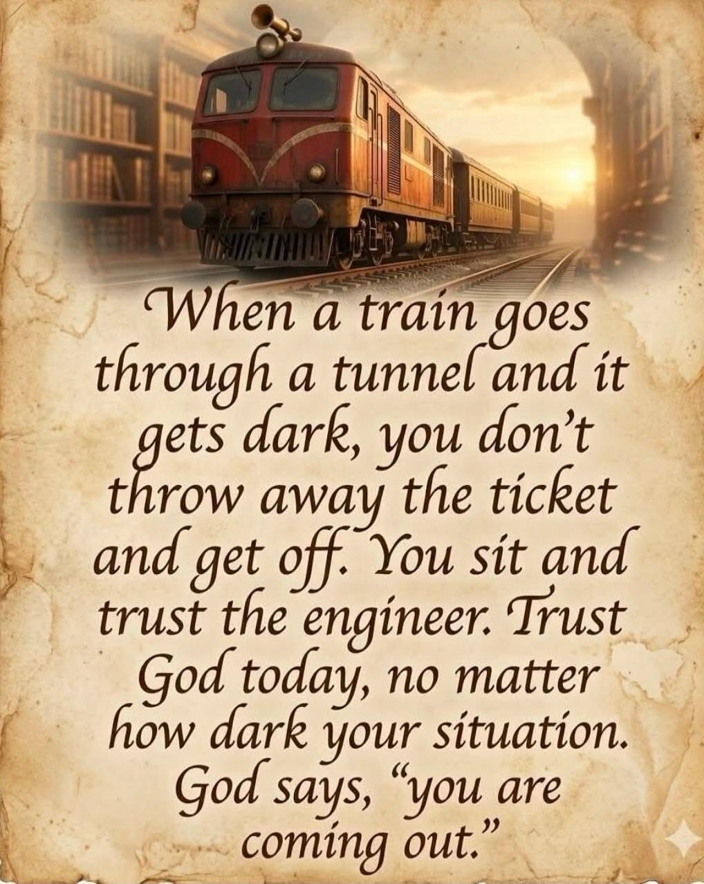 When a train goes through a tunnel and it gets dark, you don't throw away the ticket and get off. You sit and trust the engineer. Trust God today, no matter how dark your situation. God says, 