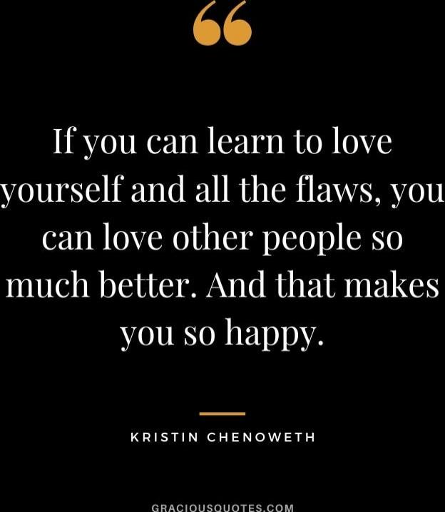 If you can learn to love yourself and all the flaws, you can love other people so much better. And that makes you so happy.

Kristin Chenoweth