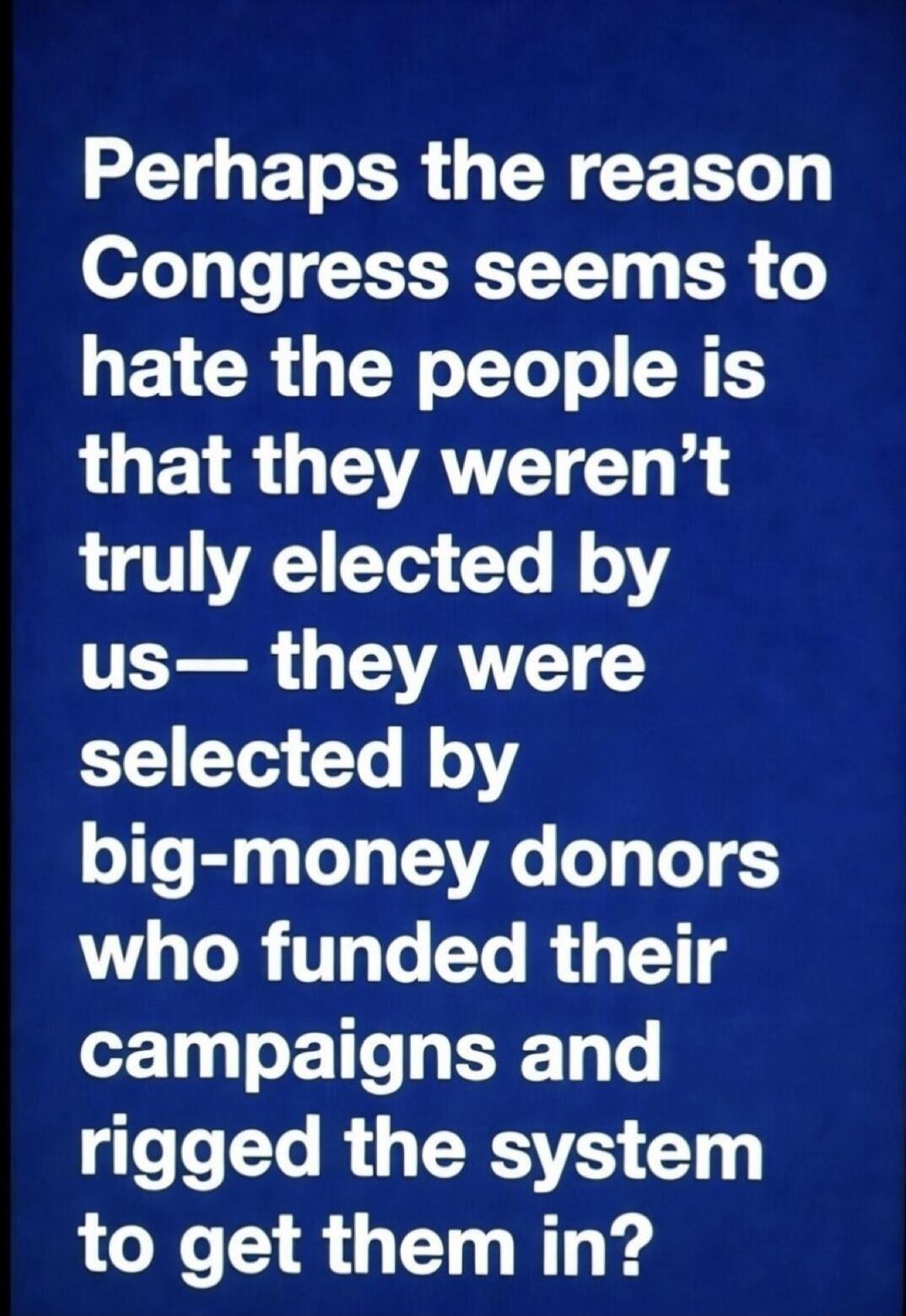 Perhaps the reason Congress seems to hate the people is that they weren't truly elected by us—they were selected by big-money donors who funded their campaigns and rigged the system to get them in?