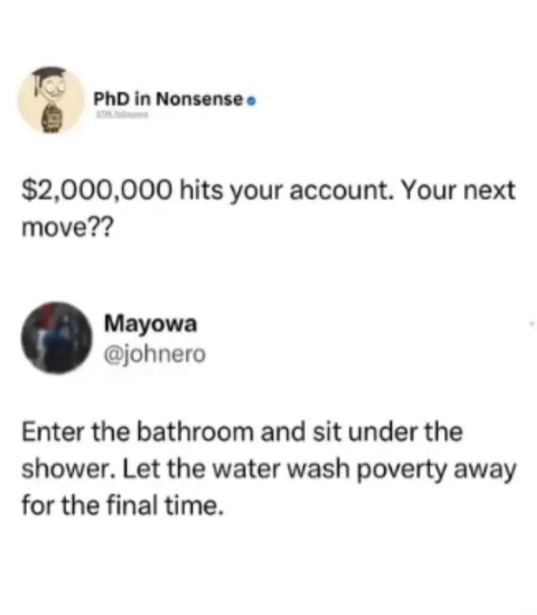 $2,000,000 hits your account. Your next move?? Enter the bathroom and sit under the shower. Let the water wash poverty away for the final time.