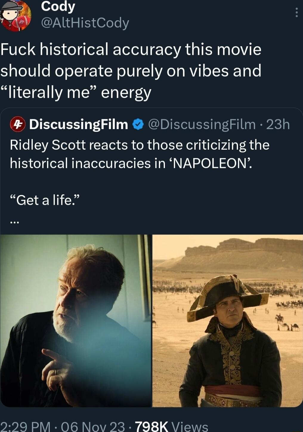 Cody AltHistCody Fuck historical accuracy this movie should operate purely on vibes and literally me energy DiscussingFilm DiscussingFilm 23h Ridley Scott reacts to those criticizing the historical inaccuracies in NAPOLEON Getalife 299 PM 06 Nov 23 TO8K Views