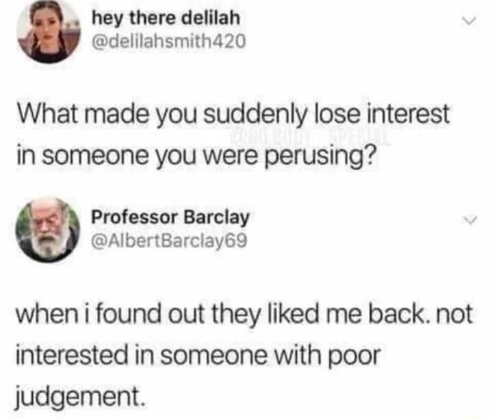 hey there delilah delilahsmith420 What made you suddenly lose interest in someone you were perusing Professor Barclay AlbertBarclay69 when i found out they liked me back not interested in someone with poor judgement