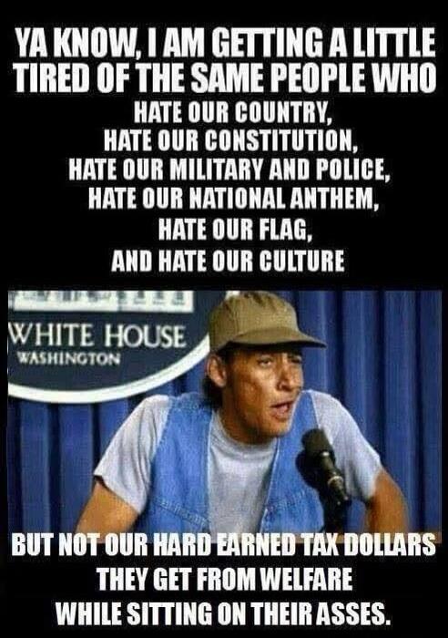 YA KNOW, I AM GETTING A LITTLE TIRED OF THE SAME PEOPLE WHO HATE OUR COUNTRY, HATE OUR CONSTITUTION, HATE OUR MILITARY AND POLICE, HATE OUR NATIONAL ANTHEM, HATE OUR FLAG, AND HATE OUR CULTURE BUT NOT OUR HARD EARNED TAX DOLLARS THEY GET FROM WELFARE WHILE SITTING ON THEIR ASSES. WHITE HOUSE WASHINGTON