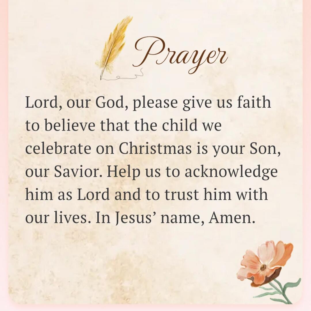 Prayer. Lord, our God, please give us faith to believe that the child we celebrate on Christmas is your Son, our Savior. Help us to acknowledge him as Lord and to trust him with our lives. In Jesus' name, Amen.