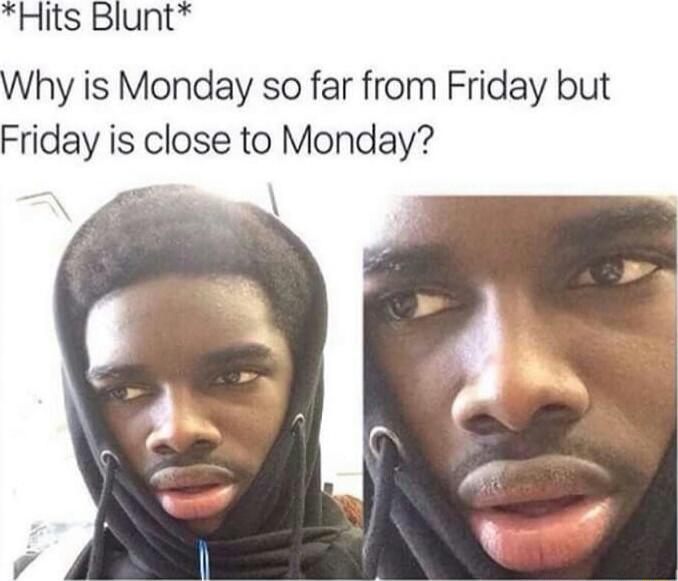 *Hits Blunt*
Why is Monday so far from Friday but Friday is close to Monday?