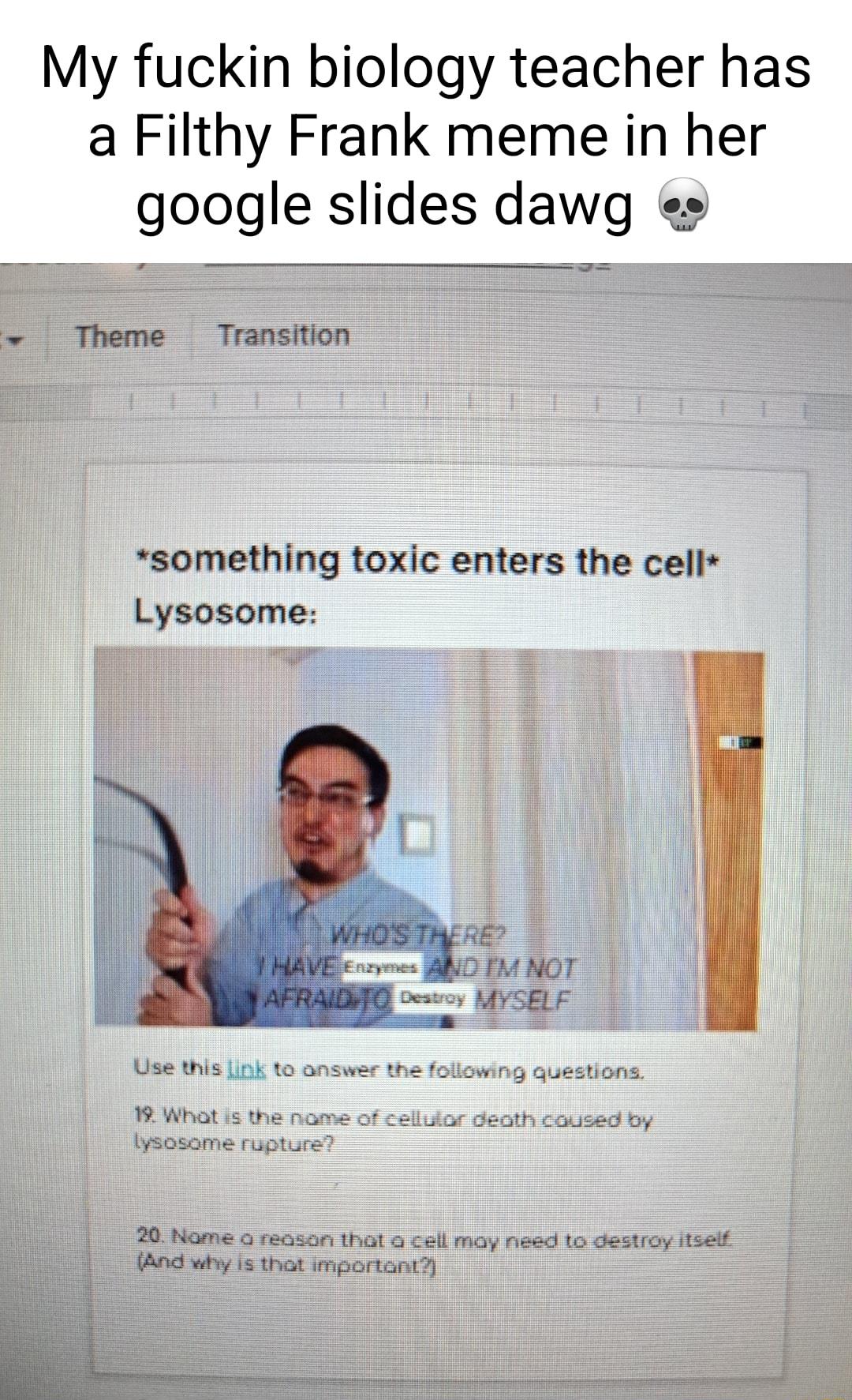 My fuckin biology teacher has a Filthy Frank meme in her google slides dawg es Theme Transition something toxic enters the cell Lysosome Use this Lok to What s Iysosome r 20 Name o reason that a cell may need to destroy itselt And why s that important i