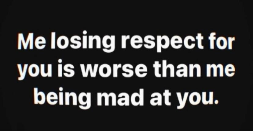 Me losing respect for you is worse than me being mad at you.