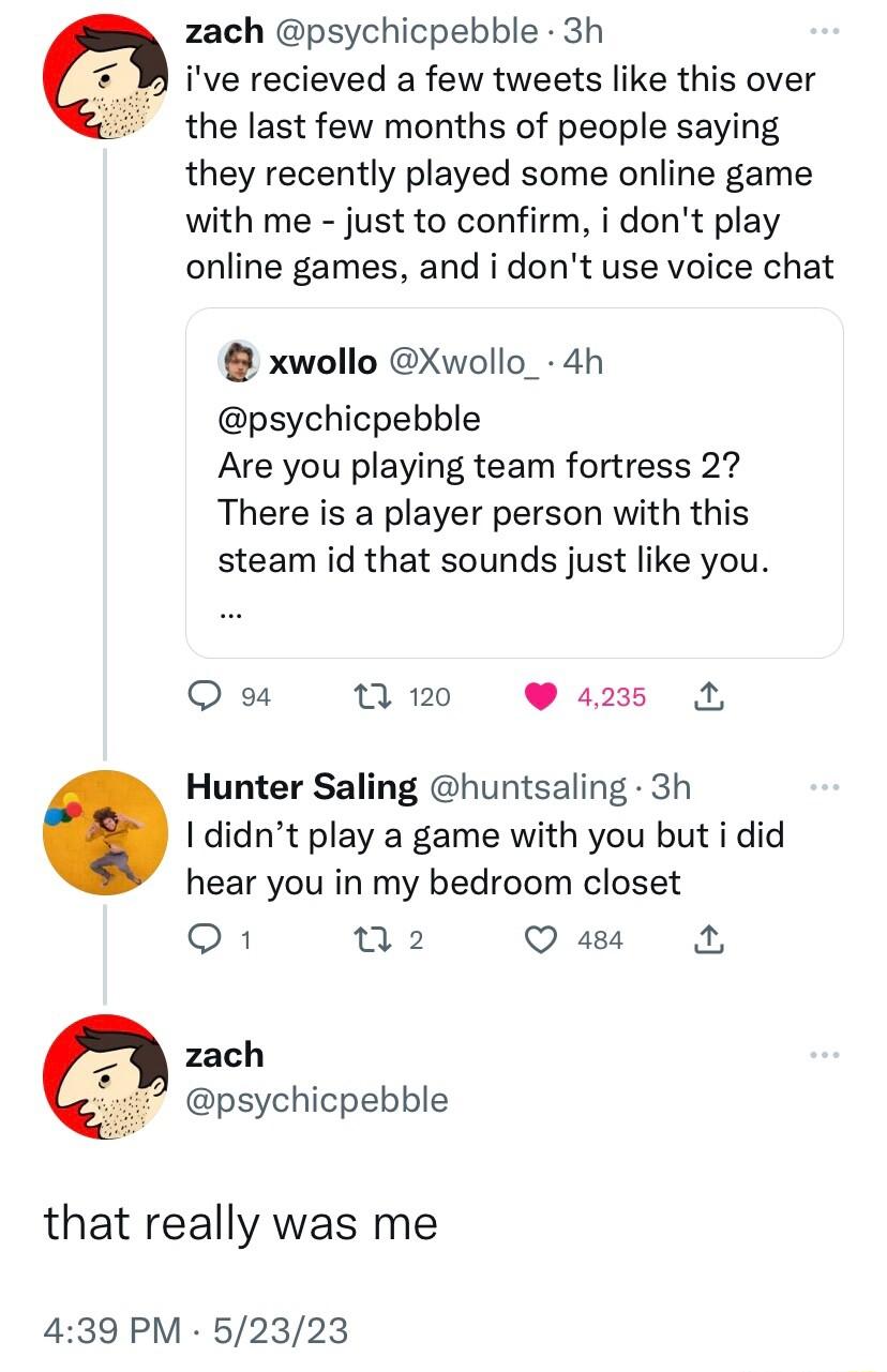 zach psychicpebble 3h ive recieved a few tweets like this over the last few months of people saying they recently played some online game with me just to confirm i dont play online games and i dont use voice chat xwollo Xwollo_ 4h psychicpebble Are you playing team fortress 27 There is a player person with this steam id that sounds just like you Q a M0 425 Hunter Saling huntsaling 3h I didnt play 