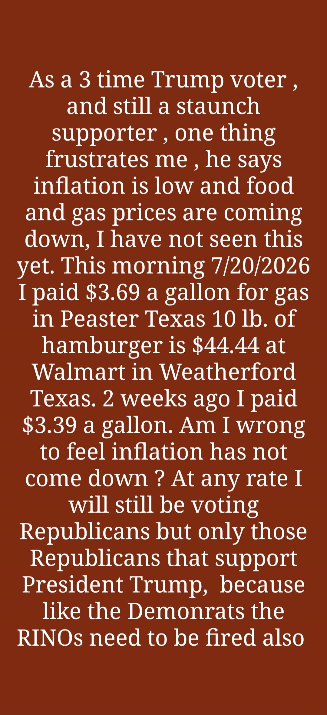 As a 3 time Trump voter, and still a staunch supporter, one thing frustrates me, he says inflation is low and food and gas prices are coming down, I have not seen this yet. This morning 7/20/2026 I paid $3.69 a gallon for gas in Peaster Texas 10 lb. of hamburger is $44.44 at Walmart in Weatherford Texas. 2 weeks ago I paid $3.39 a gallon. Am I wron